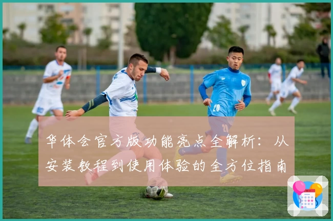 华体会官方版功能亮点全解析：从安装教程到使用体验的全方位指南