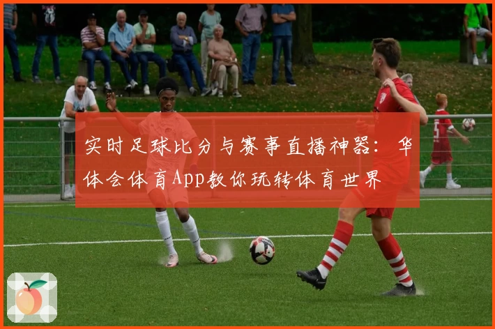 实时足球比分与赛事直播神器：华体会体育App教你玩转体育世界