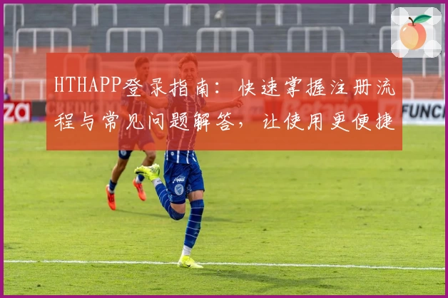 HTHAPP登录指南：快速掌握注册流程与常见问题解答，让使用更便捷