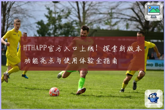HTHAPP官方入口上线！探索新版本功能亮点与使用体验全指南