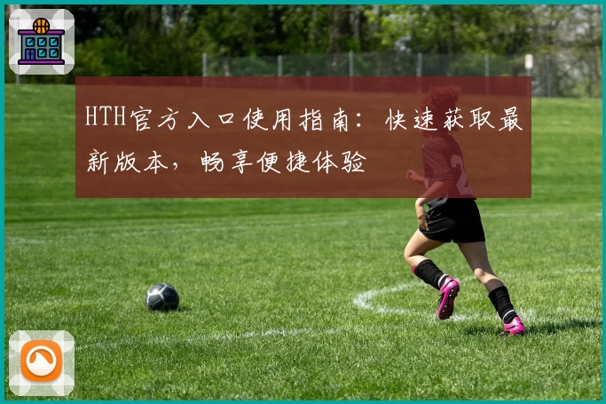 HTH官方入口使用指南：快速获取最新版本，畅享便捷体验