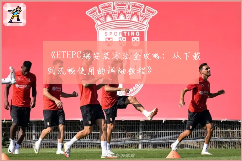 《HTHPC端安装方法全攻略:从下载到流畅使用的详细教程》