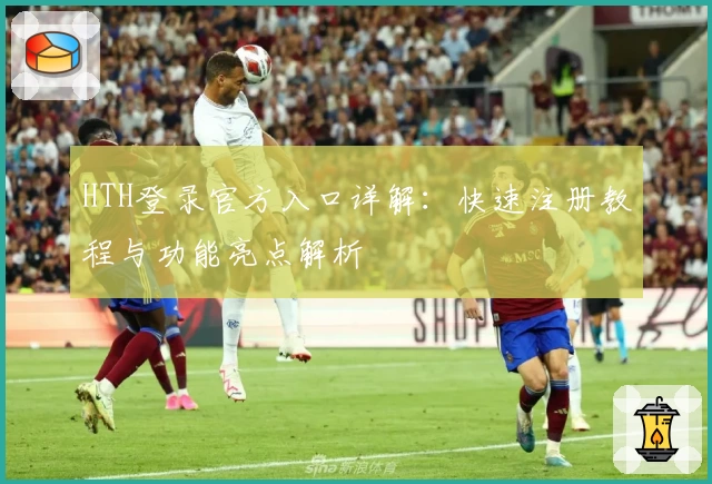 HTH登录官方入口详解：快速注册教程与功能亮点解析