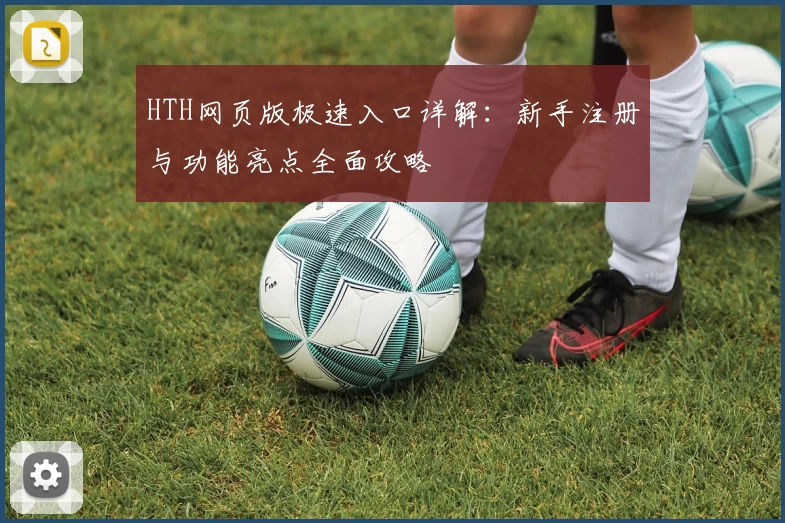 HTH网页版极速入口详解：新手注册与功能亮点全面攻略