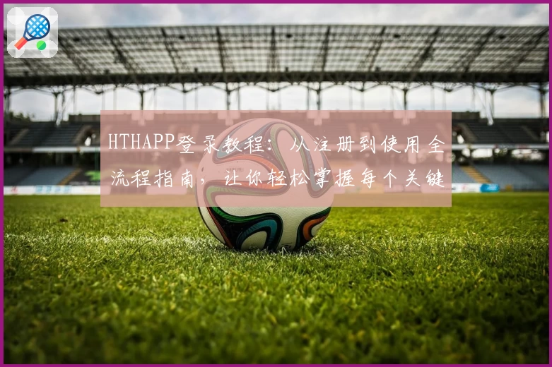 HTHAPP登录教程：从注册到使用全流程指南，让你轻松掌握每个关键步骤