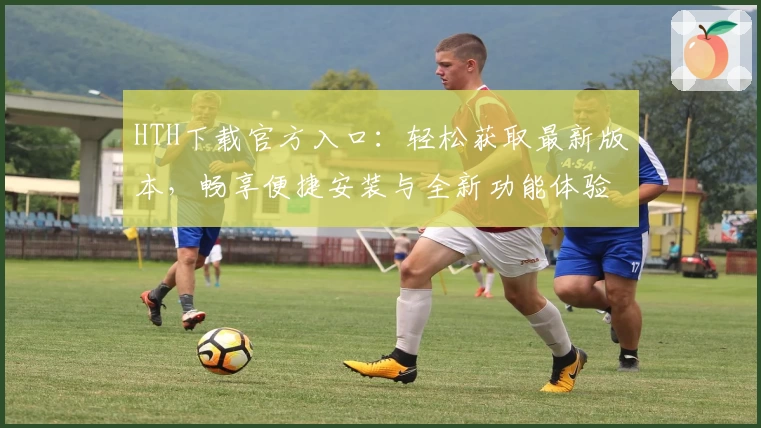 HTH下载官方入口：轻松获取最新版本，畅享便捷安装与全新功能体验