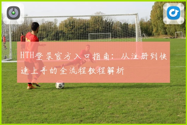 HTH登录官方入口指南:从注册到快速上手的全流程教程解析