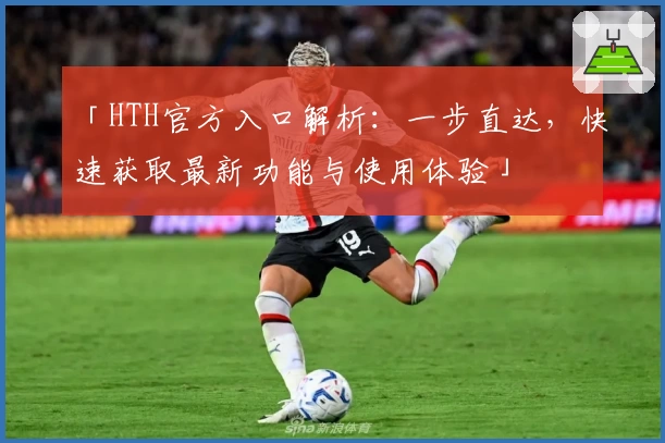 「HTH官方入口解析：一步直达，快速获取最新功能与使用体验」