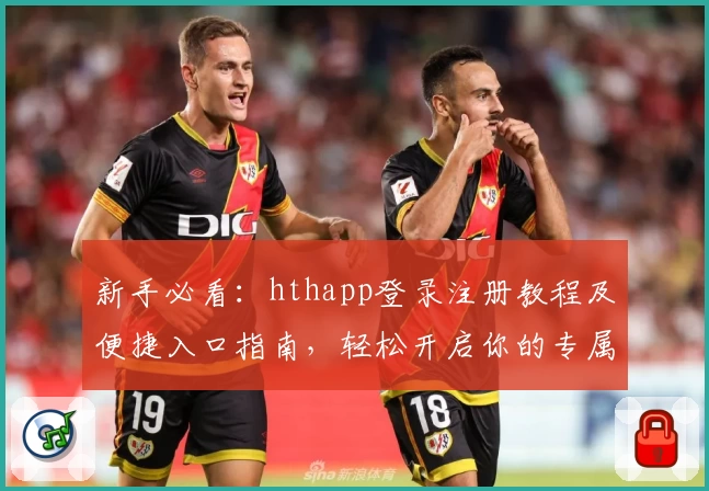 新手必看：hthapp登录注册教程及便捷入口指南，轻松开启你的专属体验