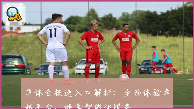 华体会极速入口解析：全面体验卓越平台，畅享智能化服务