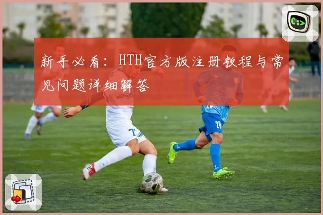 新手必看：HTH官方版注册教程与常见问题详细解答