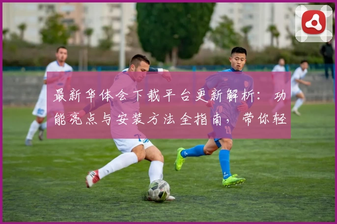 最新华体会下载平台更新解析：功能亮点与安装方法全指南，带你轻松上手