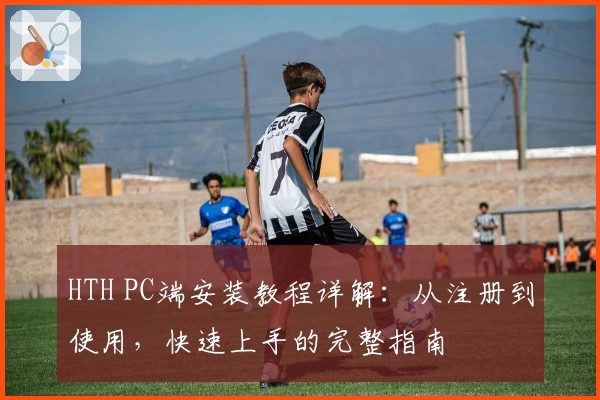 HTH PC端安装教程详解：从注册到使用，快速上手的完整指南
