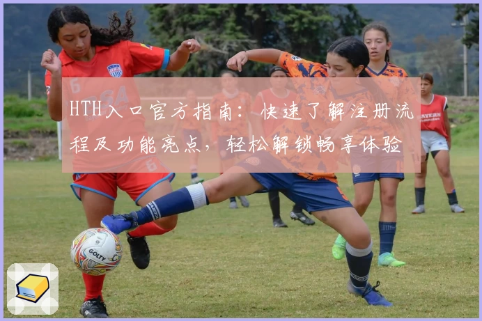 HTH入口官方指南：快速了解注册流程及功能亮点，轻松解锁畅享体验