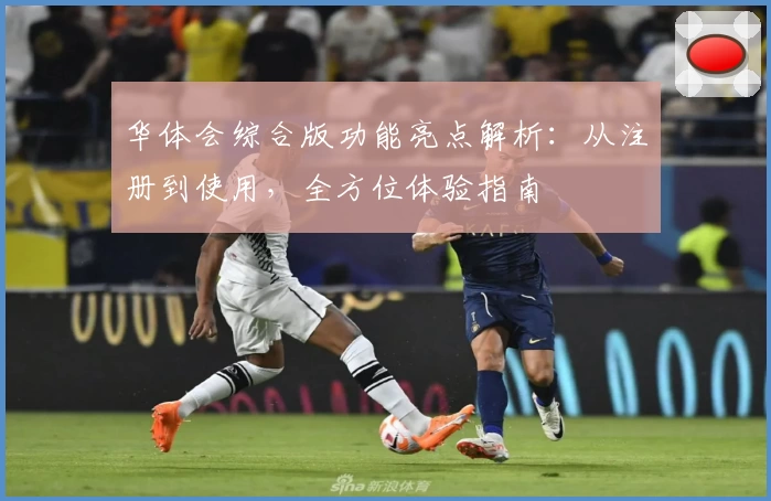 华体会综合版功能亮点解析：从注册到使用，全方位体验指南