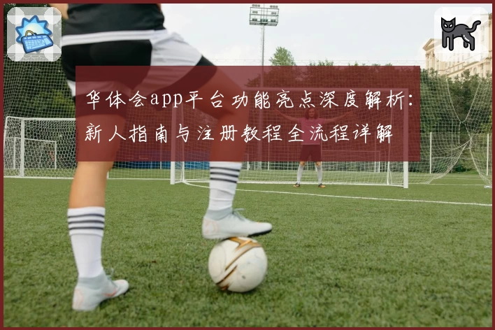 华体会app平台功能亮点深度解析：新人指南与注册教程全流程详解