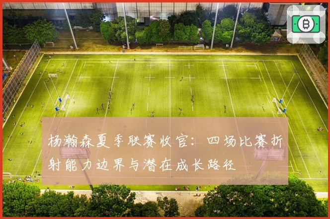 杨瀚森夏季联赛收官：四场比赛折射能力边界与潜在成长路径