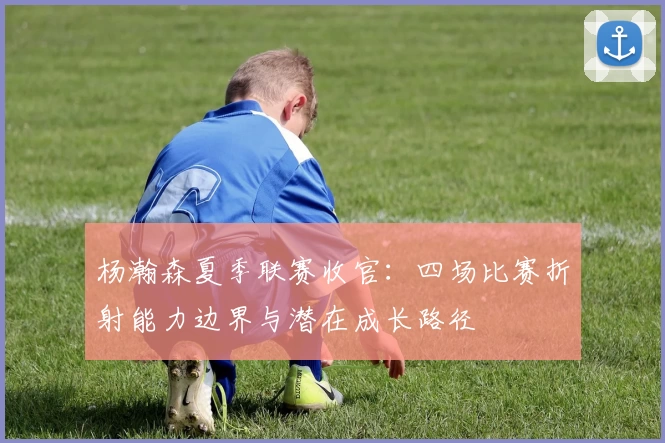 杨瀚森夏季联赛收官：四场比赛折射能力边界与潜在成长路径