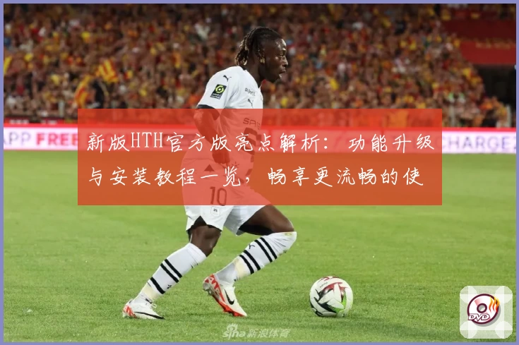 新版HTH官方版亮点解析:功能升级与安装教程一览,畅享更流畅的使用体验