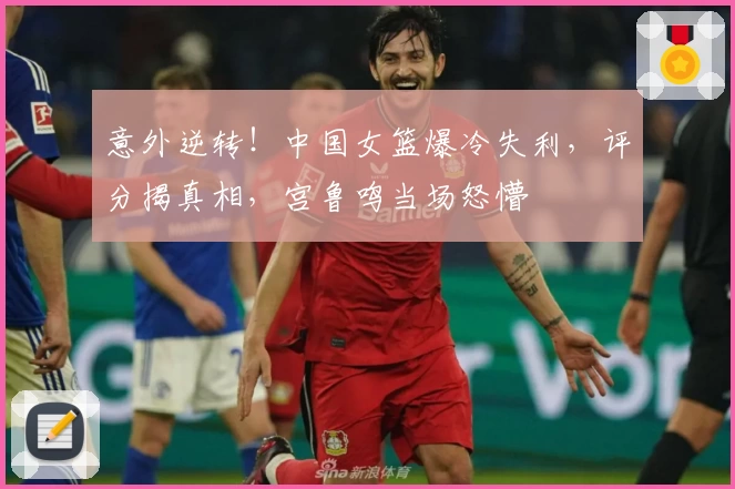 意外逆转!中国女篮爆冷失利,评分揭真相,宫鲁鸣当场怒懵