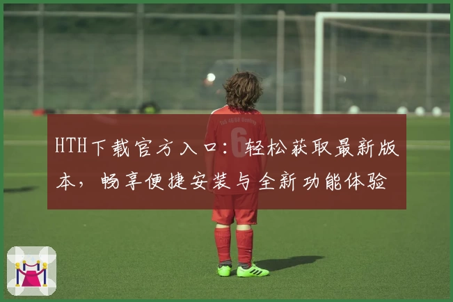 HTH下载官方入口：轻松获取最新版本，畅享便捷安装与全新功能体验
