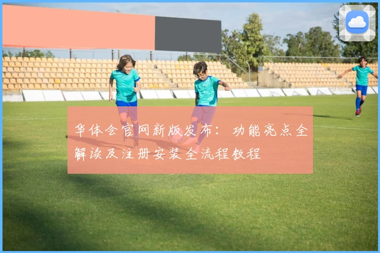 华体会官网新版发布：功能亮点全解读及注册安装全流程教程