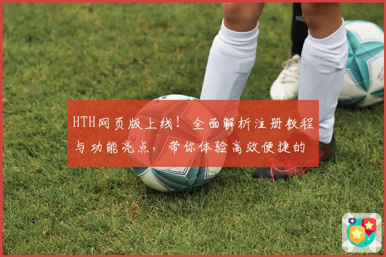 HTH网页版上线！全面解析注册教程与功能亮点，带你体验高效便捷的新模式
