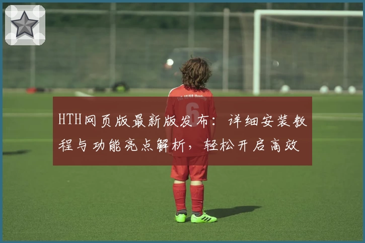 HTH网页版最新版发布：详细安装教程与功能亮点解析，轻松开启高效使用体验